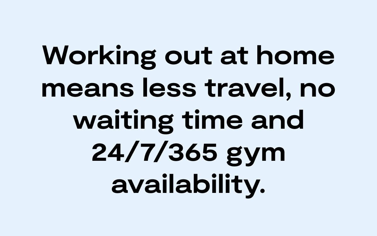 Working out at home means less travel, no waiting time, and 24 7 365 gym availability.
