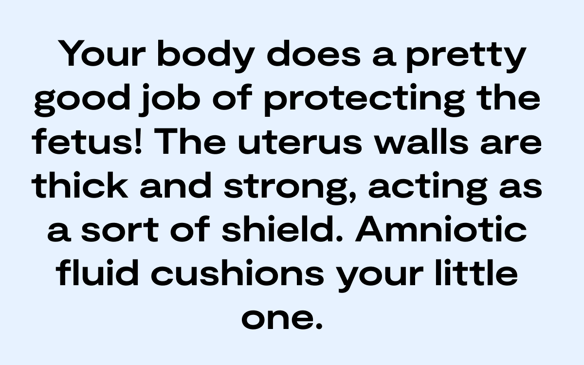 Your body does a pretty good job of protecting the fetus! The uterus walls are thick and strong, acting as a sort of shield. Amniotic fluid cushions your little one. Blog 10.5 Inline (1)